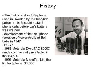 History
- The first official mobile phone
used in Sweden by the Swedish
police in 1946; could make 6
phone calls before car's battery
was drained
- development of first cell phone
(creation of towers/cells at Bell
Labs in 1947
- FCC?
- 1983 Motorola DynaTAC 8000X
made commercially available: 2
lbs, $3,500
- 1991 Motorola MicroTac Lite the
lightest phone: $1,000
 