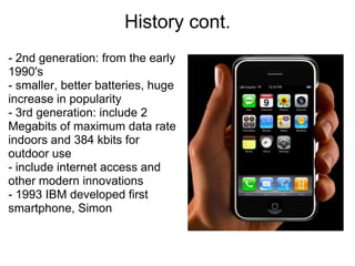 History cont.
- 2nd generation: from the early
1990's
- smaller, better batteries, huge
increase in popularity
- 3rd generation: include 2
Megabits of maximum data rate
indoors and 384 kbits for
outdoor use
- include internet access and
other modern innovations
- 1993 IBM developed first
smartphone, Simon
 