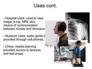 Uses cont.

- Hospital Uses: used to view
image (x-ray, MRI, etc).
means of communication
between nurses and clinicians.

- Museum Uses: audio guide is
provided through cell phones.

- China: mobile learning
provides access to lectures
and test preps.
 