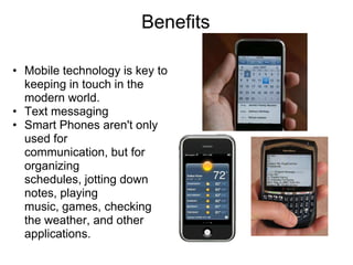 Benefits

• Mobile technology is key to
  keeping in touch in the
  modern world.
• Text messaging
• Smart Phones aren't only
  used for
  communication, but for
  organizing
  schedules, jotting down
  notes, playing
  music, games, checking
  the weather, and other
  applications.
 