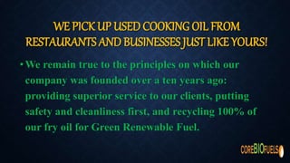 WE PICK UP USED COOKING OIL FROM
RESTAURANTS AND BUSINESSES JUST LIKE YOURS!
•We remain true to the principles on which our
company was founded over a ten years ago:
providing superior service to our clients, putting
safety and cleanliness first, and recycling 100% of
our fry oil for Green Renewable Fuel.
 