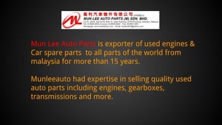 Mun Lee Auto Parts is exporter of used engines &
Car spare parts to all parts of the world from
malaysia for more than 15 years.
Munleeauto had expertise in selling quality used
auto parts including engines, gearboxes,
transmissions and more.
 