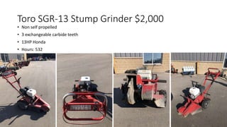Toro SGR-13 Stump Grinder $2,000
• Non self propelled
• 3 exchangeable carbide teeth
• 13HP Honda
• Hours: 532
 