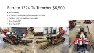 Barreto 1324-TK Trencher $6,500
• Self Propelled
• In the process of replacing front sprocket on chain
• Pull Start 13HP Honda Motor, Hours:451
• Chain Depth 30”
• Chain Width 6”
 