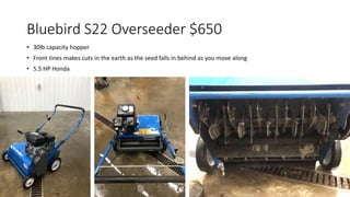 Bluebird S22 Overseeder $650
• 30lb capacity hopper
• Front tines makes cuts in the earth as the seed falls in behind as you move along
• 5.5 HP Honda
 
