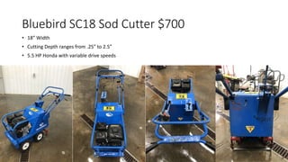 Bluebird SC18 Sod Cutter $700
• 18” Width
• Cutting Depth ranges from .25” to 2.5”
• 5.5 HP Honda with variable drive speeds
 