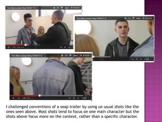 I challenged conventions of a soap trailer by using un usual shots like the
ones seen above. Most shots tend to focus on one main character but the
shots above focus more on the context, rather than a specific character.
 