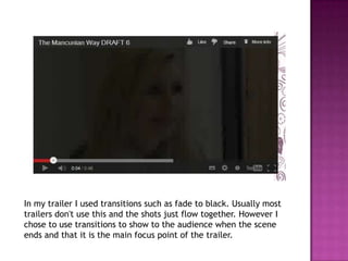 In my trailer I used transitions such as fade to black. Usually most
trailers don't use this and the shots just flow together. However I
chose to use transitions to show to the audience when the scene
ends and that it is the main focus point of the trailer.
 