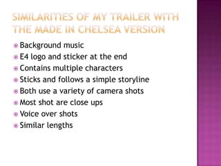  Background   music
 E4 logo and sticker at the end
 Contains multiple characters
 Sticks and follows a simple storyline
 Both use a variety of camera shots
 Most shot are close ups
 Voice over shots
 Similar lengths
 