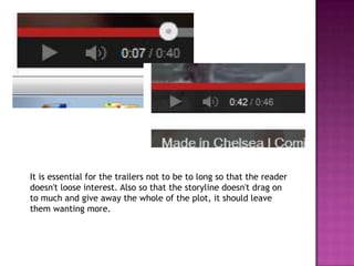 It is essential for the trailers not to be to long so that the reader
doesn't loose interest. Also so that the storyline doesn't drag on
to much and give away the whole of the plot, it should leave
them wanting more.
 