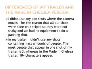 I  didn't use any pan shots where the camera
  moves – for the reason that all our shots
  were done on a tripod so they were not
  shaky and we had no equipment to do a
  panning shot.
 In my trailer, I didn’t use any shots
  containing mass amounts of people. The
  most people that appear in one shot of my
  trailer is 3, whereas in the Made in Chelsea
  trailer, 10+ characters appear.
 