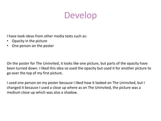 Develop
I have took ideas from other media texts such as:
• Opacity in the picture
• One person on the poster



On the poster for The Uninvited, it looks like one picture, but parts of the opacity have
been turned down. I liked this idea so used the opacity but used it for another picture to
go over the top of my first picture.

I used one person on my poster because I liked how it looked on The Uninvited, but I
changed it because I used a close up where as on The Uninvited, the picture was a
medium close up which was also a shadow.
 