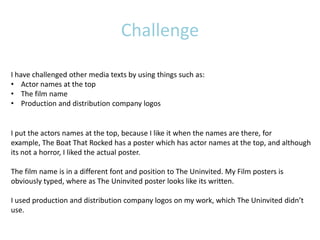 Challenge

I have challenged other media texts by using things such as:
• Actor names at the top
• The film name
• Production and distribution company logos


I put the actors names at the top, because I like it when the names are there, for
example, The Boat That Rocked has a poster which has actor names at the top, and although
its not a horror, I liked the actual poster.

The film name is in a different font and position to The Uninvited. My Film posters is
obviously typed, where as The Uninvited poster looks like its written.

I used production and distribution company logos on my work, which The Uninvited didn’t
use.
 