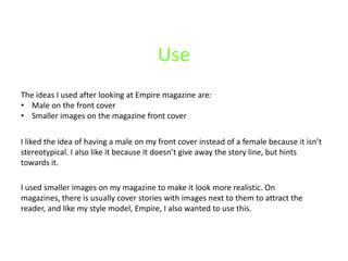 Use
The ideas I used after looking at Empire magazine are:
• Male on the front cover
• Smaller images on the magazine front cover

I liked the idea of having a male on my front cover instead of a female because it isn’t
stereotypical. I also like it because it doesn’t give away the story line, but hints
towards it.

I used smaller images on my magazine to make it look more realistic. On
magazines, there is usually cover stories with images next to them to attract the
reader, and like my style model, Empire, I also wanted to use this.
 