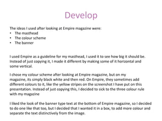 Develop
The ideas I used after looking at Empire magazine were:
• The masthead
• The colour scheme
• The banner


I used Empire as a guideline for my masthead, I used it to see how big it should be.
Instead of just copying it, I made it different by making some of it horizontal and
some vertical.

I chose my colour scheme after looking at Empire magazine, but on my
magazine, its simply black white and then red. On Empire, they sometimes add
different colours to it, like the yellow stripes on the screenshot I have put on this
presentation. Instead of just copying this, I decided to sick to the three colour rule
with my magazine

I liked the look of the banner type text at the bottom of Empire magazine, so I decided
to do one like that too, but I decided that I wanted it in a box, to add more colour and
separate the text distinctively from the image.
 