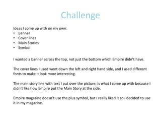 Challenge
Ideas I come up with on my own:
• Banner
• Cover lines
• Main Stories
• Symbol

I wanted a banner across the top, not just the bottom which Empire didn’t have.

The cover lines I used went down the left and right hand side, and I used different
fonts to make it look more interesting.

The main story line with text I put over the picture, is what I come up with because I
didn’t like how Empire put the Main Story at the side.

Empire magazine doesn’t use the plus symbol, but I really liked it so I decided to use
it in my magazine.
 