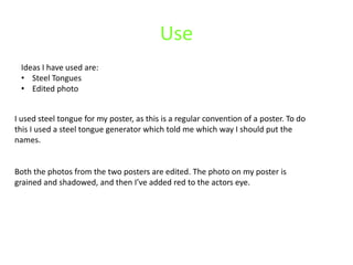 Use
 Ideas I have used are:
 • Steel Tongues
 • Edited photo


I used steel tongue for my poster, as this is a regular convention of a poster. To do
this I used a steel tongue generator which told me which way I should put the
names.


Both the photos from the two posters are edited. The photo on my poster is
grained and shadowed, and then I’ve added red to the actors eye.
 