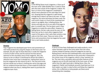 Use
                                          In the Rolling Stone music magazine, a close up of
                                          the main artist ‘s(Wiz Khalifa) face is used to show
                                          who the main article of the magazine is about. His
                                          face is in front of the magazine’s masthead to
                                          attract more attention to him and make him stand
                                          out, showing that the magazine is well-known
                                          enough that it doesn’t all have to be seen. In Yoyo
                                          magazine, this same technique has been used; the
                                          main artist’s head is in front of the masthead and
                                          covers it up slightly. Also, in Rolling Stone, the
                                          stories and copy are all on one side of the page to
                                          give it a smooth look. This has been used in Yoyo
                                          magazine to create the same effect. However, in
                                          Rolling Stone, the bar-code cannot be seen on the
                                          front, but can be in most other magazine front
                                          covers of this genre; that is why Yoyo contains a bar-
                                          code on the front cover. These are some of the
                                          forms and conventions that my magazine has used
                                          from a real media product.


Develop                                                                  Challenge
Yoyo magazine has developed upon forms and conventions of                In terms of how Yoyo challenged real media products, more
real media products by using the shapes on the front cover. For          colour has been used on the artist rather than the colour
example, the plus sign to show what else is inside the magazine          scheme instead of having a colourful magazine (as seen by
in terms of other artists and the vertical line that attracts            Rolling Stone’s red font and masthead) with a less colourful main
attention to the secondary story of the magazine. Also, the              artist; this draws more attention to the artist who is featured in
chance to win an album is mentioned to attract the reader’s              this certain issue of the magazine, which is how I wanted it to
attention even more than it already has, making them want to             be. The main story, secondary story and other features of the
buy the magazine for the chance to win it. The red circle at the         magazine are on the left-hand side of the front cover of Yoyo
top also stands out as there is nothing else red on the page and         rather than the right-hand side in Rolling Stone. Also, the
lets our audience know that there is a free mixed CD inside the          magazine’s Twitter and Facebook accounts have been put in so
magazine when you buy it, making them want to purchase the               that readers can take it a step further and follow the magazine
magazine even more.                                                      online, this is effective as many people use these social
                                                                         networking sites nowadays.
 