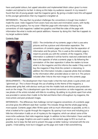 have used pastel colours, but upped saturation and implemented block colour gives it a more
modern and stylised to me feel. In doing so this helps my audience research. In my research I
found that lots of young people read the magazine genre. By giving a modern twist this will appeal
to the younger generations that my magazine is targeted at.
DIFFERENCES – The way that my product challenges the conventions is trough how modern I
made the cover. Indie magazine front covers have very bare and minimalistic covers, with hardly
any writing and graphics. For my cover I filled the page with information. Following the
conventions of rock magazines I added two graphics and filled the sides of the page with
information like what is inside and special additions. However by doing this I feel like it appeals to
my target audience better.
Contents Page
USES – The similarities of my contents page is that is uses extra
pictures and has a picture and information separation. The
conventions of contents pages carry things like the separation of
information and the picture. This is used as the contents page is
meant to provide you with the contents of the magazine, if the
information is scattered it will be hard to read and understand and
that is the opposite of what a contents page is. By following the
connotation of the clear separation it allow the readers to know
what is in the magazine and this informs the reader if they want to
buy the magazine if they think the content is interesting. In
addition the information includes a separate photo that correlates
to the information often provided above or next to it. This picture
included often links to the main image on the contents page.
DEVELOPMENTS – The development that I have made is that the main photo is quite artistic and
“glammed up”. This is shown through the use of editing to the theme of the magazine, a
desaturated gritty feel, with obvious work put into the models look and obvious post production
work on the image. This is development upon the normal conventions as indie magazines use very
raw photos of the artists included with little to no editing. By adding to my photo apart from what
was provided in camera then it adds to the feel and theme that is throughout my magazine, the
more artistic and post produced images.
DIFFERENCES – The differences that challenge normal magazine conventions of a contents page
are what gives the different style that I wanted. This includes things like the whole page being
more spaced. Contents pages often fill the space with as much information as possible, as this is
what is looked at for a guide through the magazine. By spacing it out more and including just a
little less information it adds an air of mystery to the magazine, which can attract some of the
more niche audiences that indie magazines target. In addition to less information I have used less
graphics on my page. Graphics are used in spades on the contents page to fill it as much as
possible, but to keep the feel and to present the page as better looking I remained with the one
graphic. I tried adding more but it clogged up the page and made it feel overwhelming.
 