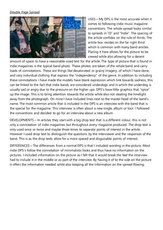 Double Page Spread
USES – My DPS is the most accurate when it
comes to following indie music magazine
conventions. The whole spread looks similar
to spreads in “Q” and “Indie”. The spacing of
the article confides on the rule of thirds. The
article box resides on the far right third
which is common with many band articles.
Placing it here allows for the picture to be
viewed while also allowing for a decent
amount of space to have a reasonable sized text for the article. The type of picture that is found in
indie magazines is the typical band photo. These photos are taken of the whole band and carry
loads of connotations. These are things like desaturated or grainy imagery, of which I have done,
and very individual clothing that express the “independency” of the genre. In addition to including
these connotations i have made the models have blank expression which link towards sadness, this
can be linked to the fact that indie bands are considered underdogs and in which the underdog is
usually sad or angry due to the pressure on the higher ups. DPS’s have little graphics that “spice”
up the image. This is to bring attention towards the article while also not stealing the limelight
away from the photograph. On mine I have included lines next to the master head of the band’s
name. The most common article that is included in the DPS is an interview with the band that is
the special for the magazine. This interview is often about a new single, album or tour. I followed
the conventions and decided to go for an interview about a new album
DEVELOPMENTS – In articles they start with a big drop text that is a different colour, this is not
only a connotation of indie magazines but throughout every magazine produced. The drop text is
only used once or twice and maybe three times to separate points of interest in the article.
However I used drop text to distinguish the questions by the interviewer and the responses of the
band. This is as the drop texts allow for a more spaced and disguisable points of interest.
DIFFERENCES – The differences from a normal DPS is that I included wording in the picture. Most
indie DPS’s follow the connotation of minimalistic looks and thus have no information on the
pictures. I included information on the picture as I felt that it would break the feel the interview
had to include it in the middle or as part of the interview. By having it of to the side on the picture
it offers the information needed while also keeping all the information on the spread flowing.
 