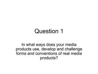 Question 1

   In what ways does your media
products use, develop and challenge
forms and conventions of real media
             products?
 