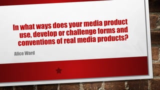 In what ways does your media product
use, develop or challenge forms and
conventions of real media products?
Alice Ward
 