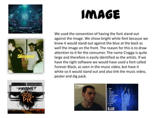 ImageWe used the convention of having the font stand out against the image. We chose bright white font because we knew it would stand out against the blue at the back as well the image on the front. The reason for this is to draw attention to it for the consumer. The name Cragga is quite large and therefore is easily identified as the artists. If we have the right software we would have used a font called Forever Black, as seen in the music video, but have it white so it would stand out and also link the music video, poster and dig pack. 