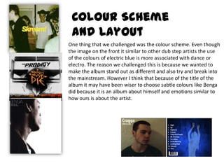 Colour Scheme and LayoutOne thing that we challenged was the colour scheme. Even though the image on the front it similar to other dub step artists the use of the colours of electric blue is more associated with dance or electro. The reason we challenged this is because we wanted to make the album stand out as different and also try and break into the mainstream. However I think that because of the title of the album it may have been wiser to choose subtle colours like Benga did because it is an album about himself and emotions similar to how ours is about the artist. 