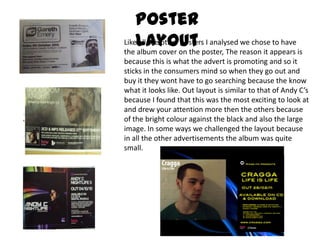 Poster LayoutLike all the other posters I analysed we chose to have the album cover on the poster, The reason it appears is because this is what the advert is promoting and so it sticks in the consumers mind so when they go out and buy it they wont have to go searching because the know what it looks like. Out layout is similar to that of Andy C’s because I found that this was the most exciting to look at and drew your attention more then the others because of the bright colour against the black and also the large image. In some ways we challenged the layout because in all the other advertisements the album was quite small. 
