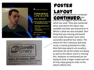 Poster Layout continued. In all the advertisements I analysed they always contained the artists name as the biggest word they see which we used. They also contained when and where the album was available and who was featured on it. Which is what we also included. One thing that was missing and would have made the poster even more successful would be tour dates. The reason for this is because dub step music is mainly promoted in clubs. Also Dub step adverts are usually a promotion for all the artists are doing as well as the album and it is missing this. However as mentioned we are trying to draw a larger crowd and not all may enjoy going to clubs so the advert reflects this. 