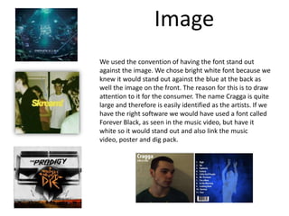 ImageWe used the convention of having the font stand out against the image. We chose bright white font because we knew it would stand out against the blue at the back as well the image on the front. The reason for this is to draw attention to it for the consumer. The name Cragga is quite large and therefore is easily identified as the artists. If we have the right software we would have used a font called Forever Black, as seen in the music video, but have it white so it would stand out and also link the music video, poster and dig pack. 