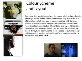 Colour Scheme and LayoutOne thing that we challenged was the colour scheme. Even though the image on the front it similar to other dub step artists the use of the colours of electric blue is more associated with dance or electro. The reason we challenged this is because we wanted to make the album stand out as different and also try and break into the mainstream. However I think that because of the title of the album it may have been wiser to choose subtle colours like Benga did because it is an album about himself and emotions similar to how ours is about the artist. 