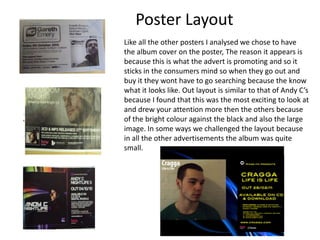 Poster LayoutLike all the other posters I analysed we chose to have the album cover on the poster, The reason it appears is because this is what the advert is promoting and so it sticks in the consumers mind so when they go out and buy it they wont have to go searching because the know what it looks like. Out layout is similar to that of Andy C’s because I found that this was the most exciting to look at and drew your attention more then the others because of the bright colour against the black and also the large image. In some ways we challenged the layout because in all the other advertisements the album was quite small. 