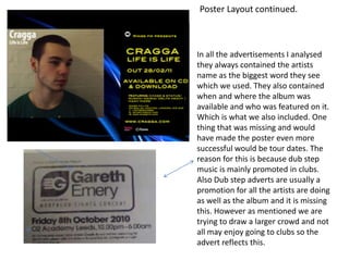 Poster Layout continued. In all the advertisements I analysed they always contained the artists name as the biggest word they see which we used. They also contained when and where the album was available and who was featured on it. Which is what we also included. One thing that was missing and would have made the poster even more successful would be tour dates. The reason for this is because dub step music is mainly promoted in clubs. Also Dub step adverts are usually a promotion for all the artists are doing as well as the album and it is missing this. However as mentioned we are trying to draw a larger crowd and not all may enjoy going to clubs so the advert reflects this. 