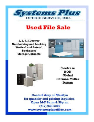Used File Sale

    2, 3, 4, 5 Drawer
Non-locking and Locking
  Vertical and Lateral
       Bookcases
   Storage Cabinets




                               Steelcase
                                 HON
                                Global
                             Herman Miller
                                Datum



             Contact Amy or Marilyn
        for quantity and pricing inquiries.
             Open M-F 8a.m-4:30p.m.
                   (717) 939-5200
           www.systemsplusoffice.com
 