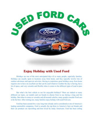Enjoy Holiday with Used Ford
        Holidays are one of the most anticipated days of so many people, especially families.
Holidays are usually spent in locations away from home, and they typically involve lots of
outdoor adventure and open-air activities. Having to experience great holidays away from home
requires one to have an excellent car that can be used whatever weather the day is having, has a
lot of space, and very versatile and flexible when it comes to the different types of road to pass
by.

        But what’s the best vehicle to use for enjoyable holidays? There are indeed so many
different car types, car models and car brands to choose from to use during a long and fun
holiday. But when it comes to versatile and all-around vehicles, many people consider Ford cars
to be the best. After renting one, many families enjoy holiday with used Ford cars.

        Ford has been around for a very long time already and is considered as one of America’s
leading automobile companies. Ford is actually the top three in America’s best car brands and
their car products are top-selling and best loved by many Americans. Ford has been selling
 