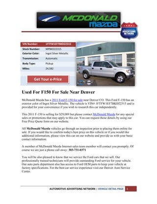 VIN Number:        1FTFW1EF7BKD22315
Stock Number:      MPBKD22315
Exterior Color:    Ingot Silver Metallic
Transmission:      Automatic
Body Type:         Pickup
Miles:             24,582


          Get Your e-Price


Used For F150 For Sale Near Denver
McDonald Mazda has a 2011 Ford F-150 for sale near Denver CO. This Ford F-150 has an
exterior color of Ingot Silver Metallic. The vehicle is VIN# 1FTFW1EF7BKD22315 and is
provided for your convenience if you wish to research this car independently.

This 2011 F-150 is selling for $29,089 but please contact McDonald Mazda for any special
sales or promotions that may apply to this car. You can request those details by using our
Free Price Quote form on our website.

All McDonald Mazda vehicles go through an inspection prior to placing them online for
sale. If you would like to confirm today's best price on this vehicle or if you would like
additional information, please view this car on our website and provide us with your basic
contact information.

A member of McDonald Mazda Internet sales team member will contact you promptly. Of
course we are just a phone call away: 303-731-0371

You will be also pleased to know that we service the Ford cars that we sell. Our
professionally trained technicians will provide outstanding Ford service for your vehicle.
Our auto parts department also has access to Ford OEM parts to keep your vehicle at
factory specifications. For the best car service experience visit our Denver Auto Service
Center.




                      AUTOMOTIVE ADVERTISING NETWORK | VEHICLE DETAIL PAGE            1
 