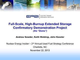 Andrew Sowder, Keith Waldrop, John Kessler
Nuclear Energy Insider – 2nd Annual Used Fuel Strategy Conference
Charlotte, NC
November 22, 2013
Full-Scale, High-Burnup Extended Storage
Confirmatory Demonstration Project
(the “Demo”)
 