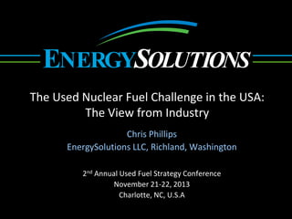 YGR OLUTIONSENE S
The Used Nuclear Fuel Challenge in the USA:
The View from Industry
Chris Phillips
EnergySolutions LLC, Richland, Washington
2nd Annual Used Fuel Strategy Conference
November 21-22, 2013
Charlotte, NC, U.S.A
 