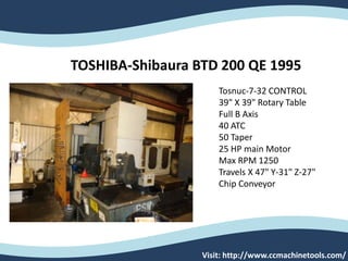 Visit: http://www.ccmachinetools.com/
Tosnuc-7-32 CONTROL
39" X 39" Rotary Table
Full B Axis
40 ATC
50 Taper
25 HP main Motor
Max RPM 1250
Travels X 47" Y-31" Z-27"
Chip Conveyor
TOSHIBA-Shibaura BTD 200 QE 1995
 