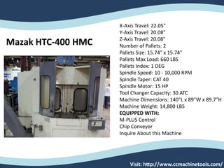 Mazak HTC-400 HMC
X-Axis Travel: 22.05"
Y-Axis Travel: 20.08"
Z-Axis Travel: 20.08"
Number of Pallets: 2
Pallets Size: 15.74" x 15.74"
Pallets Max Load: 660 LBS
Pallets Index: 1 DEG
Spindle Speed: 10 - 10,000 RPM
Spindle Taper: CAT 40
Spindle Motor: 15 HP
Tool Changer Capacity: 30 ATC
Machine Dimensions: 140"L x 89"W x 89.7"H
Machine Weight: 14,800 LBS
EQUIPPED WITH:
M-PLUS Control
Chip Conveyor
Inquire About this Machine
Visit: http://www.ccmachinetools.com/
 