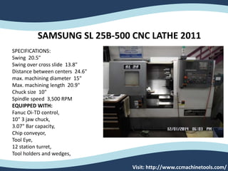 Visit: http://www.ccmachinetools.com/
SAMSUNG SL 25B-500 CNC LATHE 2011
SPECIFICATIONS:
Swing 20.5"
Swing over cross slide 13.8"
Distance between centers 24.6"
max. machining diameter 15"
Max. machining length 20.9"
Chuck size 10"
Spindle speed 3,500 RPM
EQUIPPED WITH:
Fanuc Oi-TD control,
10" 3 jaw chuck,
3.07" Bar capacity,
Chip conveyor,
Tool Eye,
12 station turret,
Tool holders and wedges,
 