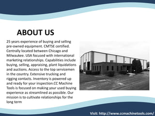 Visit: http://www.ccmachinetools.com/
ABOUT US
25 years experience of buying and selling
pre-owned equipment. CMTSE certified.
Centrally located between Chicago and
Milwaukee. USA focused with international
marketing relationships. Capabilities include
buying, selling, appraising, plant liquidations
and auctions. Access to the top servicemen
in the country. Extensive trucking and
rigging contacts. Inventory is powered up
and ready for your inspection.CC Machine
Tools is focused on making your used buying
experience as streamlined as possible. Our
mission is to cultivate relationships for the
long term
 