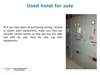Used hoist for sale
Website: www.ramopps.com
Call: 928 200 3291
 If you have plans of purchasing mining, mineral
or power plant equipments, make sure that you
consider certain factors so that you buy the right
ball mills for sale, hoist for sale, sag mills
equipments.
 