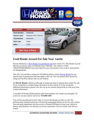 VIN Number:       1HGCP2F85BA004268
Stock Number:     BA004268
Exterior Color:   Alabaster Silver Metallic
Transmission:     Automatic
Body Type:        Sedan
Miles:            2,401


         Get Your e-Price


Used Honda Accord For Sale Near Austin
Howdy Honda has a 2011 Honda Accord Sdn for sale near Austin TX. This Honda Accord
Sdn has an exterior color of Alabaster Silver Metallic. The vehicle is VIN#
1HGCP2F85BA004268 and is provided for your convenience if you wish to research this
car independently.

This 2011 Accord Sdn is selling for $25,000 but please contact Howdy Honda for any
special sales or promotions that may apply to this car. You can request those details by
using our Free Price Quote form on our website.

All Howdy Honda vehicles go through an inspection prior to placing them online for sale.
If you would like to confirm today's best price on this vehicle or if you would like
additional information, please view this car on our website and provide us with your basic
contact information.

A member of Howdy Honda Internet sales team member will contact you promptly. Of
course we are just a phone call away: 512-686-2220

You will be also pleased to know that we service the Honda cars that we sell. Our
professionally trained technicians will provide outstanding Honda service for your vehicle.
Our auto parts department also has access to Honda OEM parts to keep your vehicle at
factory specifications. For the best car service experience visit our Austin Auto Service
Center.

                      AUTOMOTIVE ADVERTISING NETWORK | VEHICLE DETAIL PAGE            1
 