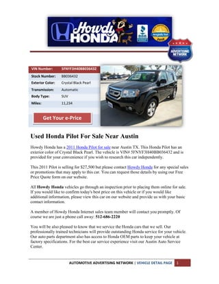 VIN Number:       5FNYF3H40BB036432
Stock Number:     BB036432
Exterior Color:   Crystal Black Pearl
Transmission:     Automatic
Body Type:        SUV
Miles:            11,234


         Get Your e-Price


Used Honda Pilot For Sale Near Austin
Howdy Honda has a 2011 Honda Pilot for sale near Austin TX. This Honda Pilot has an
exterior color of Crystal Black Pearl. The vehicle is VIN# 5FNYF3H40BB036432 and is
provided for your convenience if you wish to research this car independently.

This 2011 Pilot is selling for $27,500 but please contact Howdy Honda for any special sales
or promotions that may apply to this car. You can request those details by using our Free
Price Quote form on our website.

All Howdy Honda vehicles go through an inspection prior to placing them online for sale.
If you would like to confirm today's best price on this vehicle or if you would like
additional information, please view this car on our website and provide us with your basic
contact information.

A member of Howdy Honda Internet sales team member will contact you promptly. Of
course we are just a phone call away: 512-686-2220

You will be also pleased to know that we service the Honda cars that we sell. Our
professionally trained technicians will provide outstanding Honda service for your vehicle.
Our auto parts department also has access to Honda OEM parts to keep your vehicle at
factory specifications. For the best car service experience visit our Austin Auto Service
Center.


                        AUTOMOTIVE ADVERTISING NETWORK | VEHICLE DETAIL PAGE         1
 