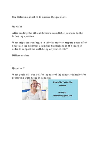 Use Dilemma attached to answer the questions
Question 1
After reading the ethical dilemma roundtable, respond to the
following question:
What steps can you begin to take in order to prepare yourself to
negotiate the potential dilemmas highlighted in the video in
order to support the well-being of your clients?
Different class
Question 2
What goals will you set for the role of the school counselor for
promoting well-being in schools?
 