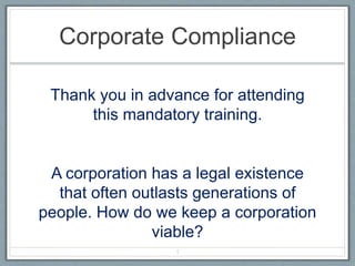 Corporate Compliance
Thank you in advance for attending
this mandatory training.
A corporation has a legal existence
that often outlasts generations of
people. How do we keep a corporation
viable?
1
 