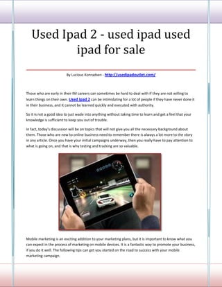 Used Ipad 2 - used ipad used
          ipad for sale
___________________________________
                         By Lucious Konradsen - http://usedipadoutlet.com/



Those who are early in their IM careers can sometimes be hard to deal with if they are not willing to
learn things on their own. Used Ipad 2 can be intimidating for a lot of people if they have never done it
in their business, and it cannot be learned quickly and executed with authority.

So it is not a good idea to just wade into anything without taking time to learn and get a feel that your
knowledge is sufficient to keep you out of trouble.

In fact, today's discussion will be on topics that will not give you all the necessary background about
them. Those who are new to online business need to remember there is always a lot more to the story
in any article. Once you have your initial campaigns underway, then you really have to pay attention to
what is going on, and that is why testing and tracking are so valuable.




Mobile marketing is an exciting addition to your marketing plans, but it is important to know what you
can expect in the process of marketing on mobile devices. It is a fantastic way to promote your business,
if you do it well. The following tips can get you started on the road to success with your mobile
marketing campaign.
 