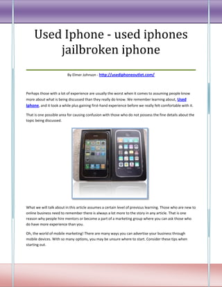 Used Iphone - used iphones
       jailbroken iphone
___________________________________
                         By Elmer Johnson - http://usediphoneoutlet.com/



Perhaps those with a lot of experience are usually the worst when it comes to assuming people know
more about what is being discussed than they really do know. We remember learning about, Used
Iphone, and it took a while plus gaining first-hand experience before we really felt comfortable with it.

That is one possible area for causing confusion with those who do not possess the fine details about the
topic being discussed.




What we will talk about in this article assumes a certain level of previous learning. Those who are new to
online business need to remember there is always a lot more to the story in any article. That is one
reason why people hire mentors or become a part of a marketing group where you can ask those who
do have more experience than you.

Oh, the world of mobile marketing! There are many ways you can advertise your business through
mobile devices. With so many options, you may be unsure where to start. Consider these tips when
starting out.
 